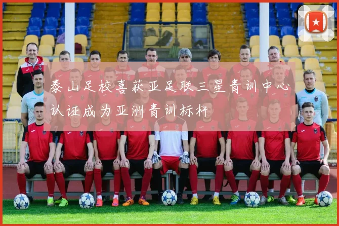 泰山足校喜获亚足联三星青训中心认证成为亚洲青训标杆