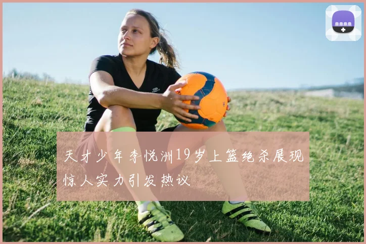 天才少年李悦洲19岁上篮绝杀展现惊人实力引发热议