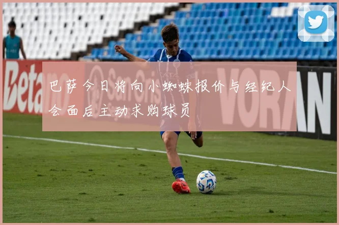 巴萨今日将向小蜘蛛报价与经纪人会面后主动求购球员