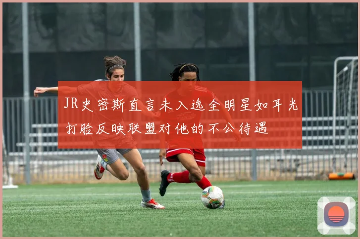 JR史密斯直言未入选全明星如耳光打脸反映联盟对他的不公待遇