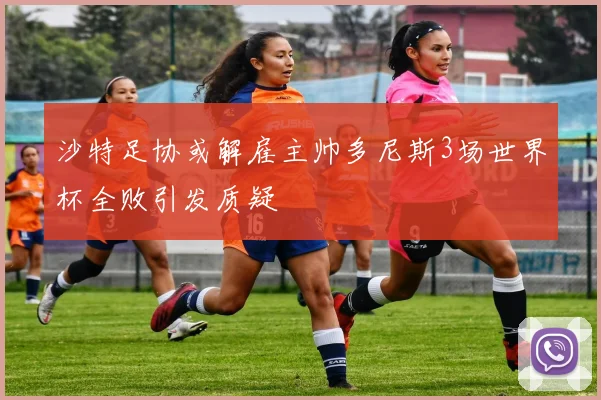 沙特足协或解雇主帅多尼斯3场世界杯全败引发质疑