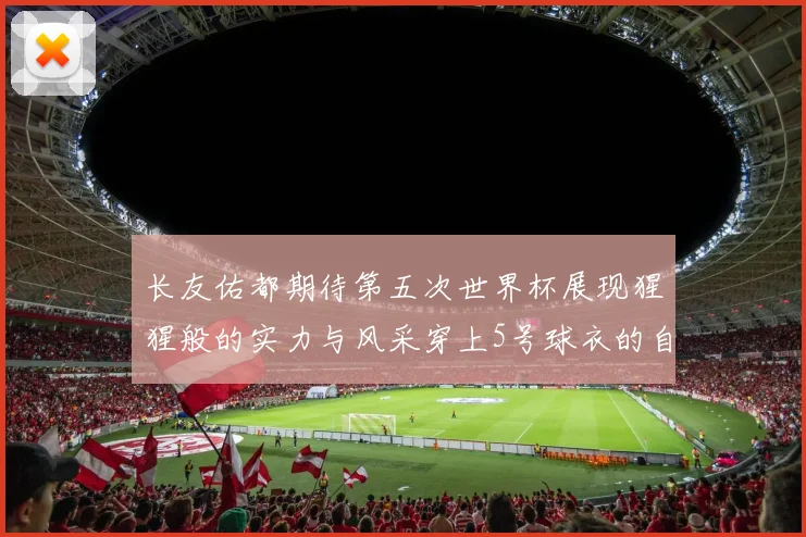 长友佑都期待第五次世界杯展现猩猩般的实力与风采穿上5号球衣的自豪感