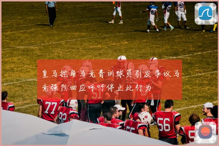 皇马挖角马竞青训球员引发争议马竞强烈回应呼吁停止此行为