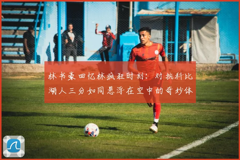 林书豪回忆林疯狂时刻：对抗科比湖人三分如同悬浮在空中的奇妙体验