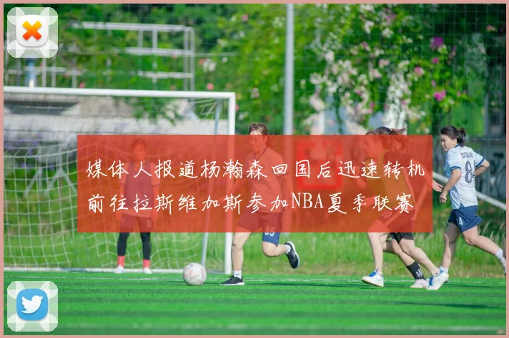 媒体人报道杨瀚森回国后迅速转机前往拉斯维加斯参加NBA夏季联赛