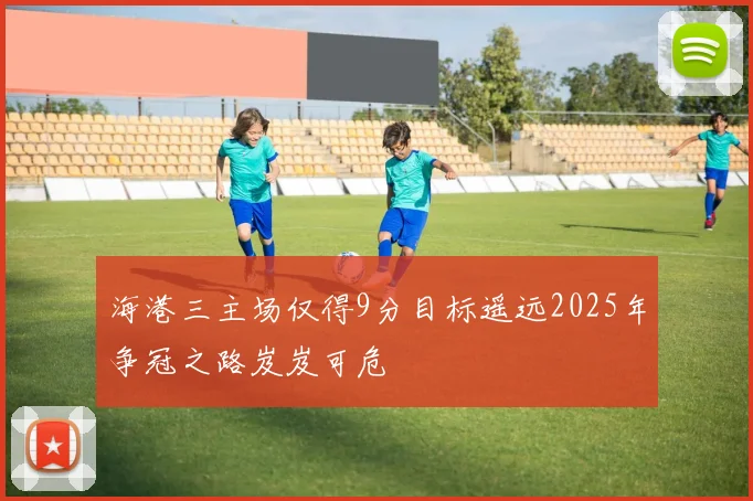 海港三主场仅得9分目标遥远2025年争冠之路岌岌可危