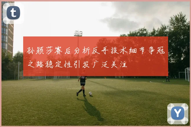 孙颖莎赛后分析反手技术细节争冠之路稳定性引发广泛关注