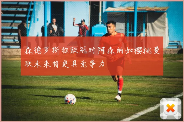 森德罗斯称欧冠对阿森纳如樱桃曼联未来将更具竞争力