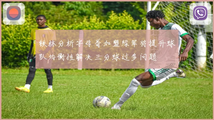 铁林分析字母哥加盟绿军将提升球队均衡性解决三分球过多问题