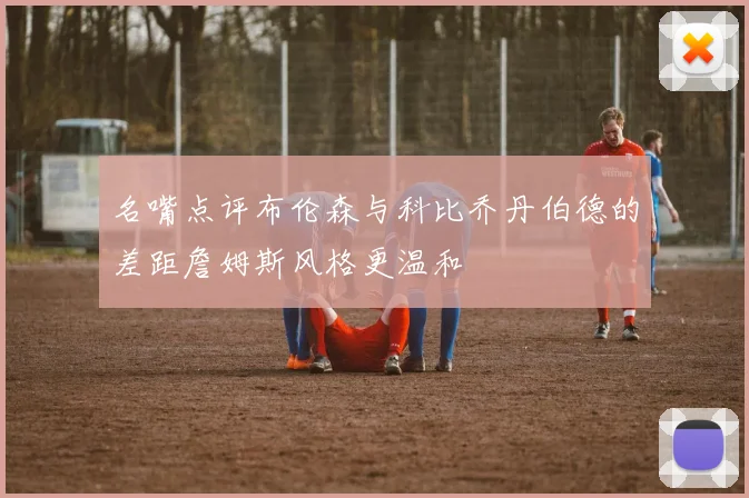 名嘴点评布伦森与科比乔丹伯德的差距詹姆斯风格更温和