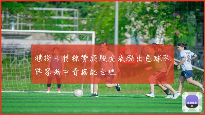 穆斯卡特称赞颜骏凌表现出色球队阵容老中青搭配合理