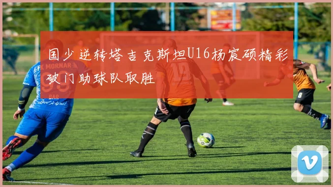 国少逆转塔吉克斯坦U16杨宸硕精彩破门助球队取胜