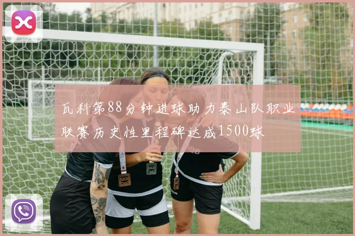 瓦科第88分钟进球助力泰山队职业联赛历史性里程碑达成1500球