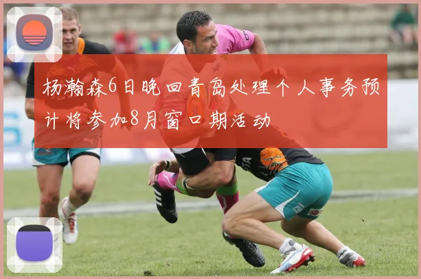 杨瀚森6日晚回青岛处理个人事务预计将参加8月窗口期活动