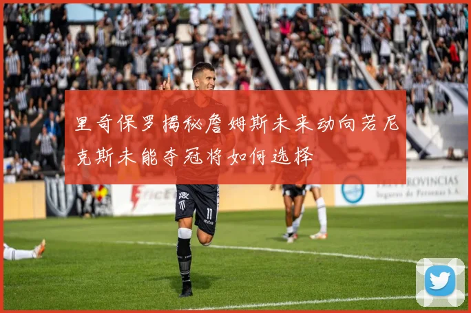 里奇保罗揭秘詹姆斯未来动向若尼克斯未能夺冠将如何选择