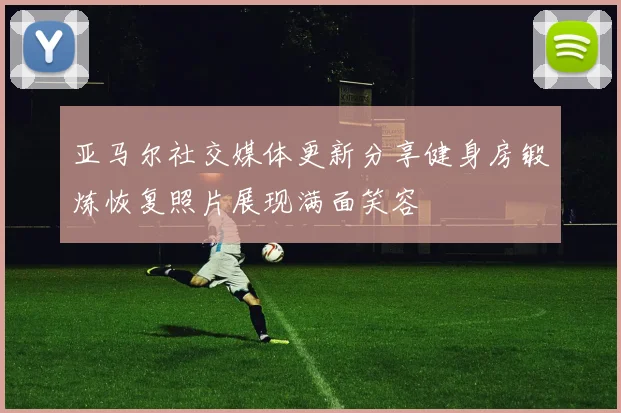 亚马尔社交媒体更新分享健身房锻炼恢复照片展现满面笑容