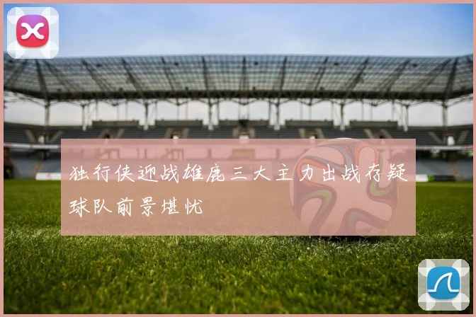 独行侠迎战雄鹿三大主力出战存疑球队前景堪忧