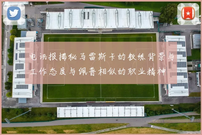 电讯报揭秘马雷斯卡的教练背景与工作态度与佩普相似的职业精神