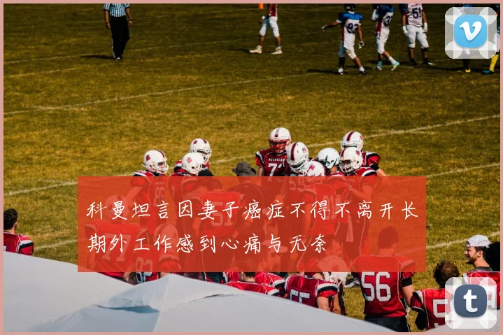 科曼坦言因妻子癌症不得不离开长期外工作感到心痛与无奈