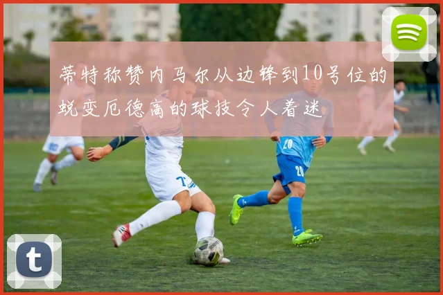 蒂特称赞内马尔从边锋到10号位的蜕变厄德高的球技令人着迷
