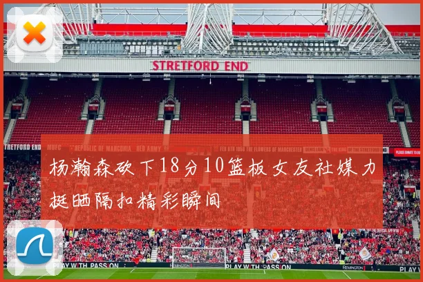 杨瀚森砍下18分10篮板女友社媒力挺晒隔扣精彩瞬间