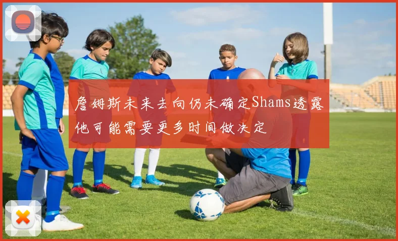 詹姆斯未来去向仍未确定Shams透露他可能需要更多时间做决定